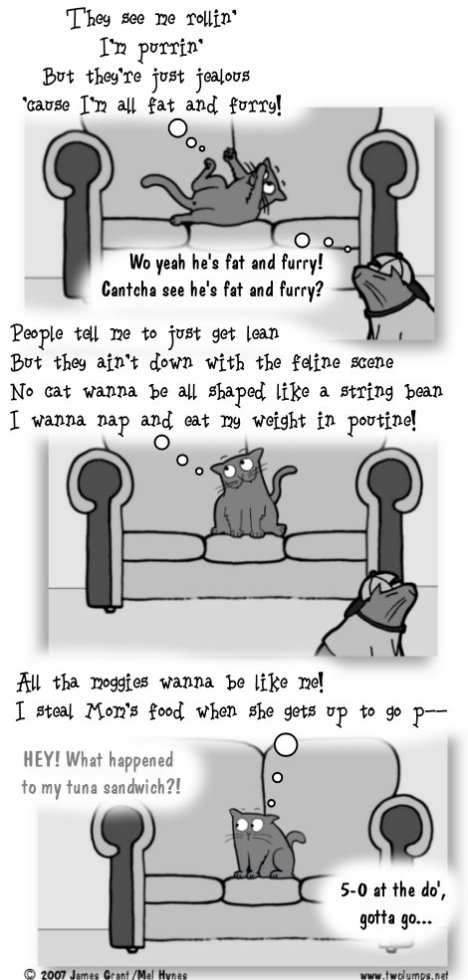Snooch, rolling on couch: They see me rollin' I'm purrin' But they're just jealous 'cause I'm all fat and furry! Ebenezer: Wo yeah he's fat and furry! Cantcha see he's fat and furry? Snooch: People tell me to just get lean But they ain't down with the feline scene No cat wanna be all shaped like a string bean I wanna nap and eat my weight in poutine! Snooch: All the moggies wanna be like me! I steal Mom's food when she gets up to go po--- Off screen: HEY! What happened to my tuna sandwich?! Ebenezer: 5-0 at the do', gotta go